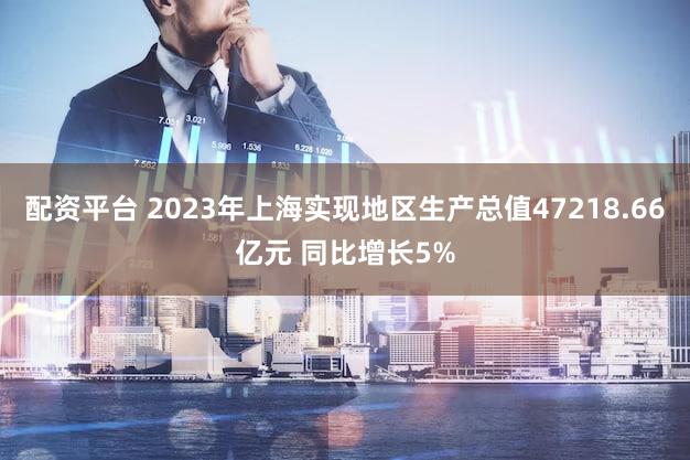 配资平台 2023年上海实现地区生产总值47218.66亿元 同比增长5%