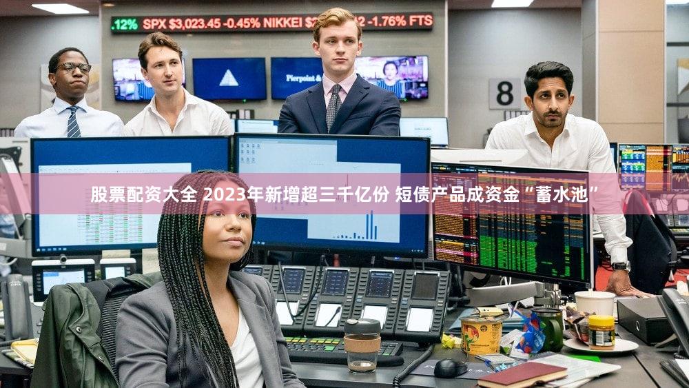 股票配资大全 2023年新增超三千亿份 短债产品成资金“蓄水池”