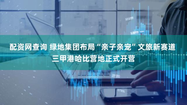 配资网查询 绿地集团布局“亲子亲宠”文旅新赛道 三甲港哈比营地正式开营