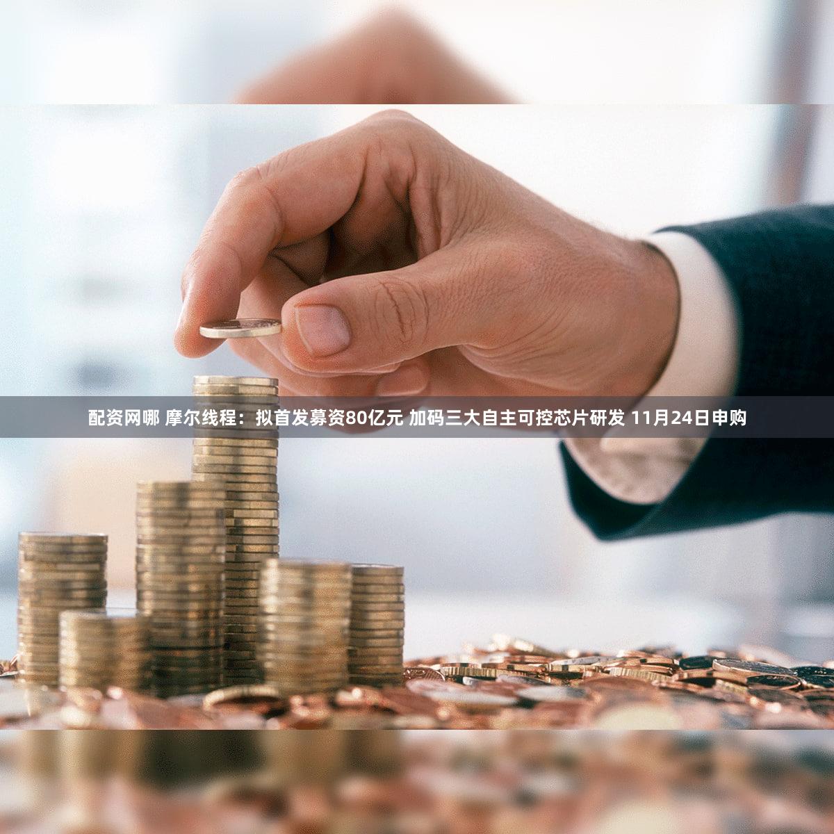配资网哪 摩尔线程：拟首发募资80亿元 加码三大自主可控芯片研发 11月24日申购