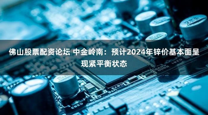 佛山股票配资论坛 中金岭南:预计2024年锌价基本面呈现紧平衡状态