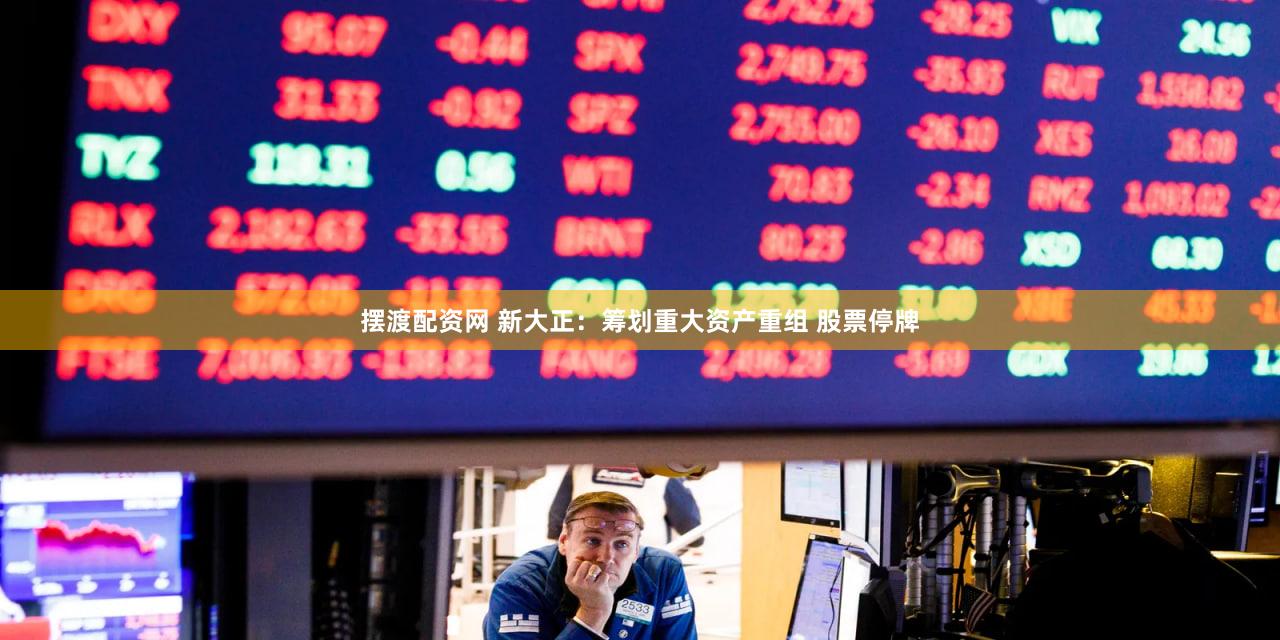 摆渡配资网 新大正：筹划重大资产重组 股票停牌