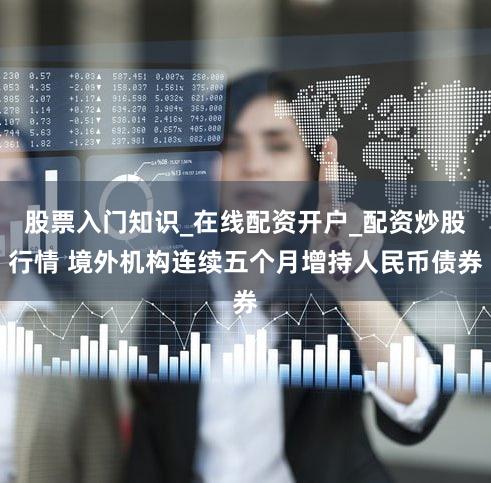 股票入门知识_在线配资开户_配资炒股行情 境外机构连续五个月增持人民币债券