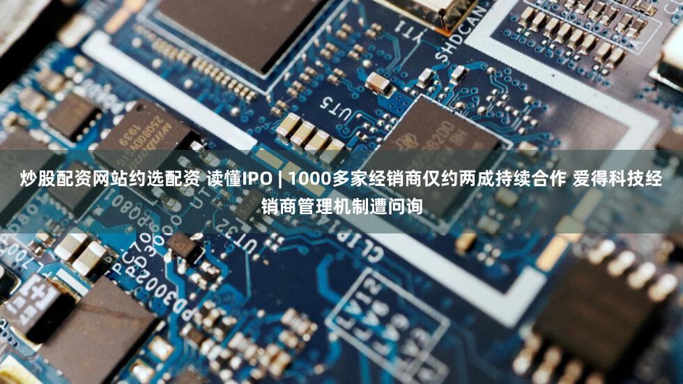 炒股配资网站约选配资 读懂IPO | 1000多家经销商仅约两成持续合作 爱得科技经销商管理机制遭问询