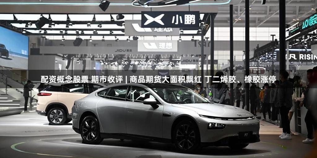 配资概念股票 期市收评 | 商品期货大面积飘红 丁二烯胶、橡胶涨停