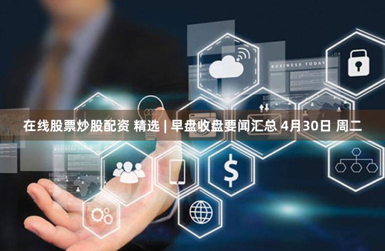 在线股票炒股配资 精选 | 早盘收盘要闻汇总 4月30日 周二