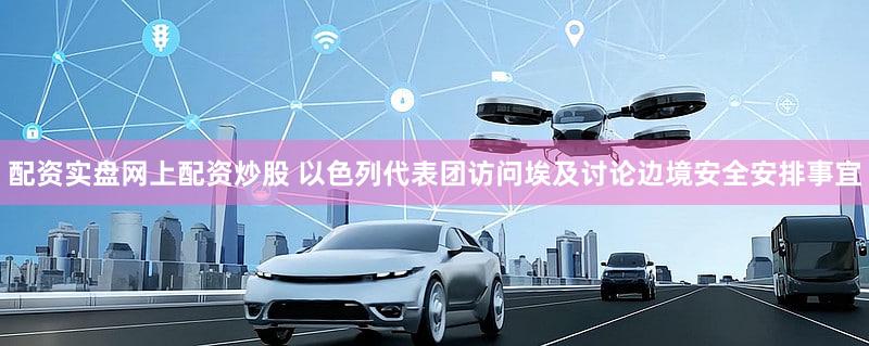 配资实盘网上配资炒股 以色列代表团访问埃及讨论边境安全安排事宜