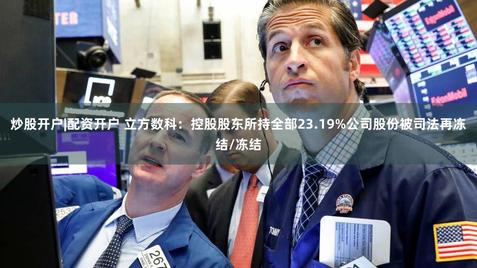 炒股开户|配资开户 立方数科:控股股东所持全部23.19%公司股份被司法再冻结/冻结