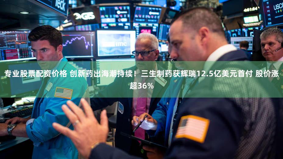 专业股票配资价格 创新药出海潮持续！三生制药获辉瑞12.5亿美元首付 股价涨超36%