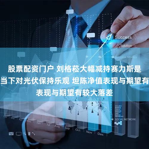 股票配资门户 刘格菘大幅减持赛力斯是何原因？当下对光伏保持乐观 坦陈净值表现与期望有较大落差