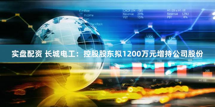 实盘配资 长城电工：控股股东拟1200万元增持公司股份
