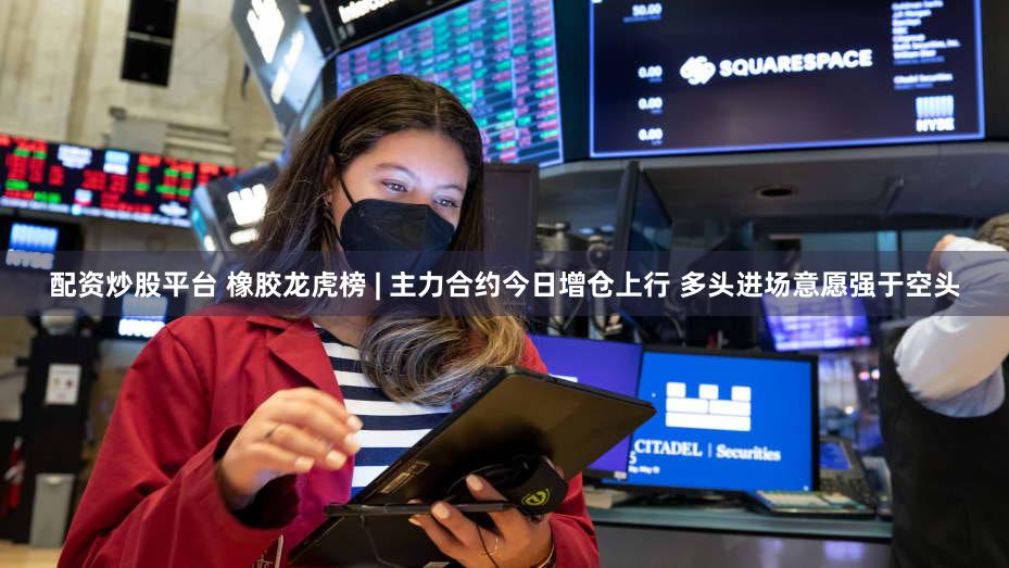 配资炒股平台 橡胶龙虎榜 | 主力合约今日增仓上行 多头进场意愿强于空头