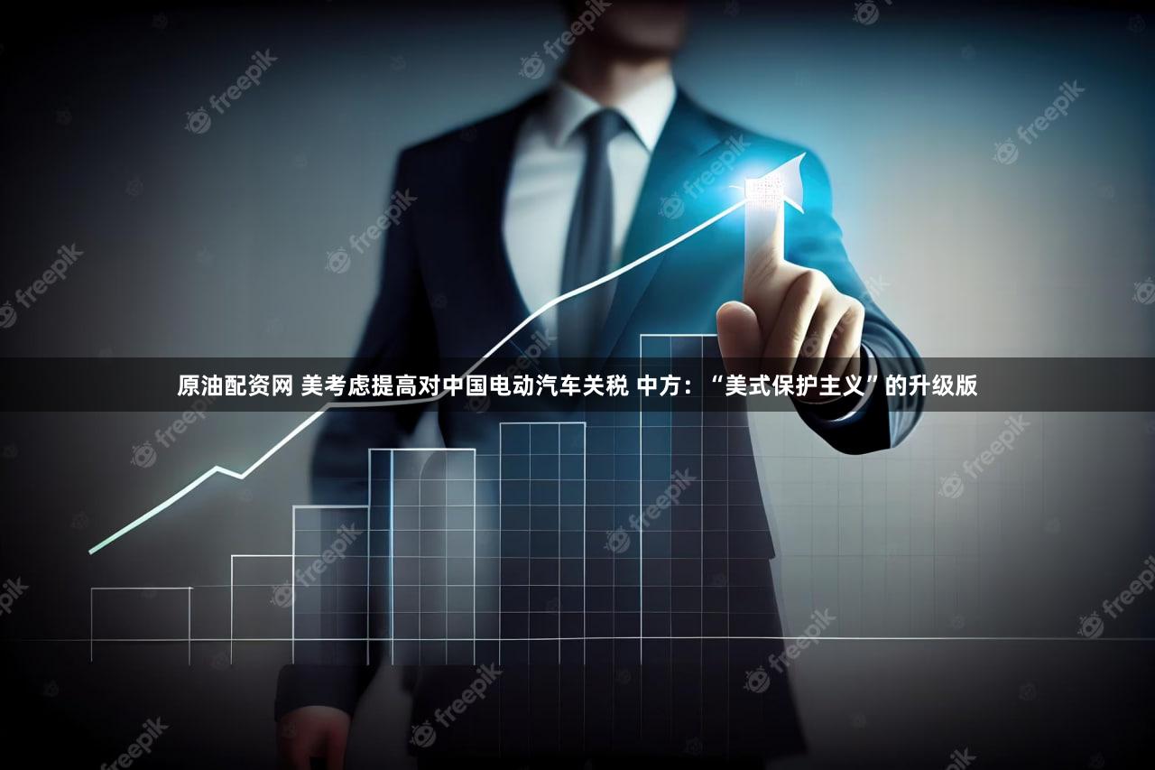 原油配资网 美考虑提高对中国电动汽车关税 中方:“美式保护主义”的升级版