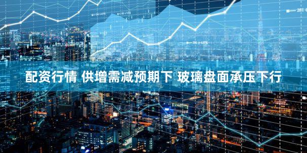 配资行情 供增需减预期下 玻璃盘面承压下行