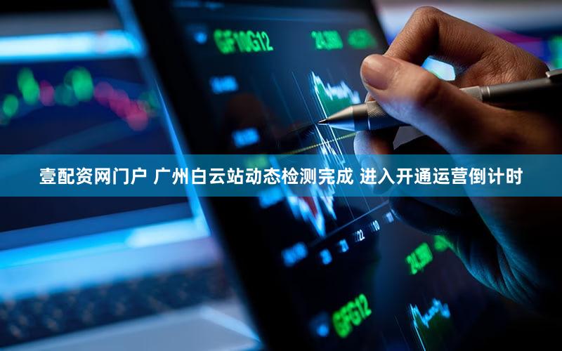 壹配资网门户 广州白云站动态检测完成 进入开通运营倒计时