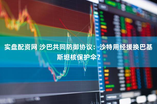 实盘配资网 沙巴共同防御协议:沙特用经援换巴基斯坦核保护伞?