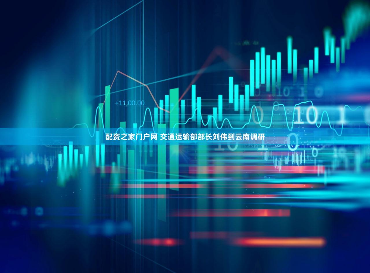 配资之家门户网 交通运输部部长刘伟到云南调研