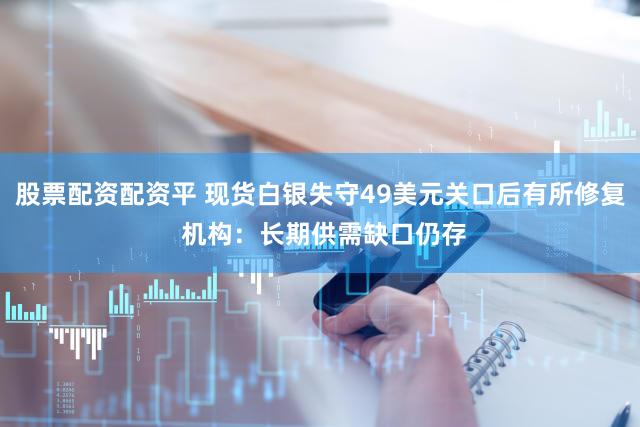 股票配资配资平 现货白银失守49美元关口后有所修复 机构:长期供需缺口仍存