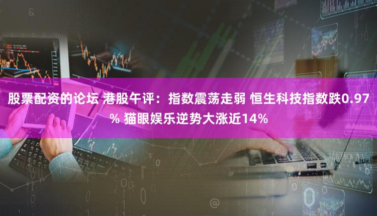 股票配资的论坛 港股午评：指数震荡走弱 恒生科技指数跌0.97% 猫眼娱乐逆势大涨近14%