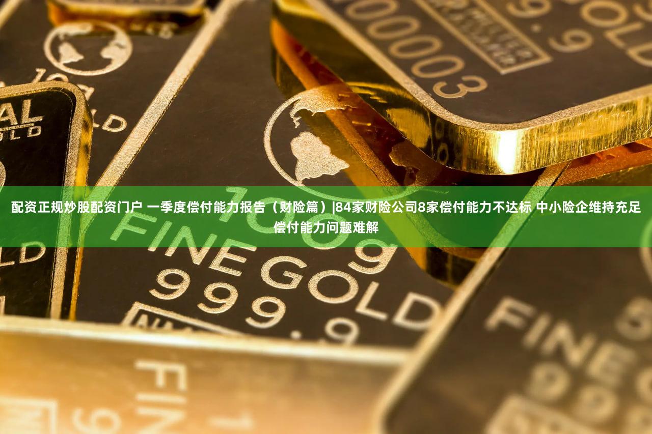 配资正规炒股配资门户 一季度偿付能力报告（财险篇）|84家财险公司8家偿付能力不达标 中小险企维持充足偿付能力问题难解
