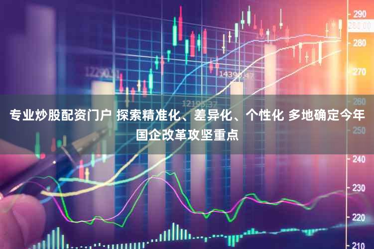 专业炒股配资门户 探索精准化、差异化、个性化 多地确定今年国企改革攻坚重点
