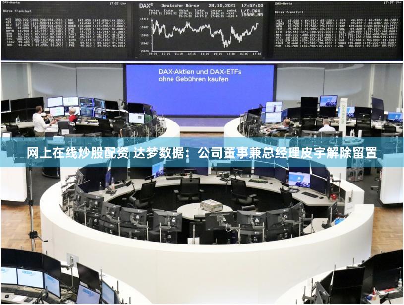 网上在线炒股配资 达梦数据：公司董事兼总经理皮宇解除留置