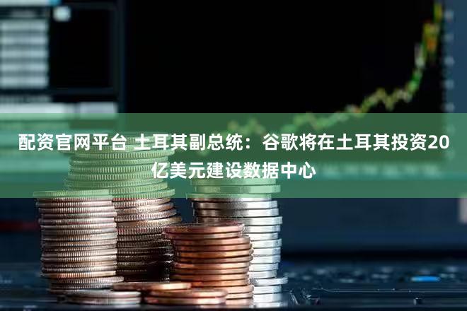 配资官网平台 土耳其副总统：谷歌将在土耳其投资20亿美元建设数据中心