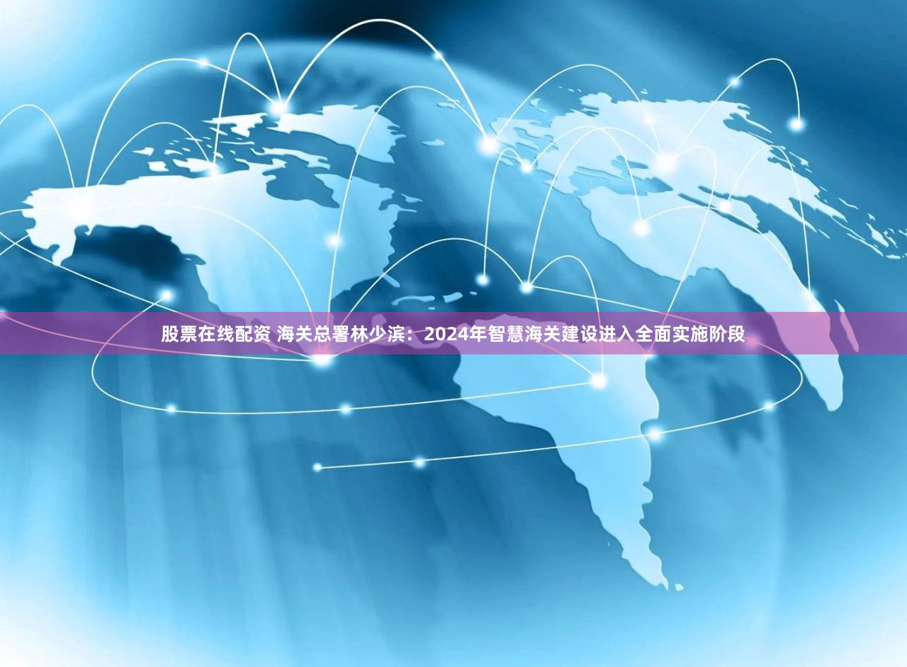 股票在线配资 海关总署林少滨：2024年智慧海关建设进入全面实施阶段