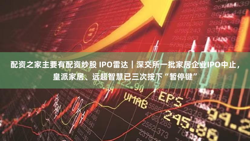 配资之家主要有配资炒股 IPO雷达｜深交所一批家居企业IPO中止，皇派家居、远超智慧已三次按下“暂停键”