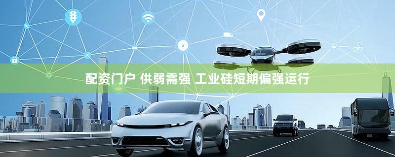 配资门户 供弱需强 工业硅短期偏强运行