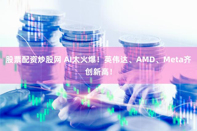 股票配资炒股网 AI太火爆！英伟达、AMD、Meta齐创新高！