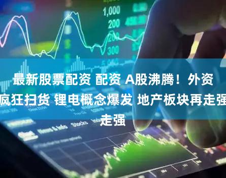 最新股票配资 配资 A股沸腾！外资疯狂扫货 锂电概念爆发 地产板块再走强