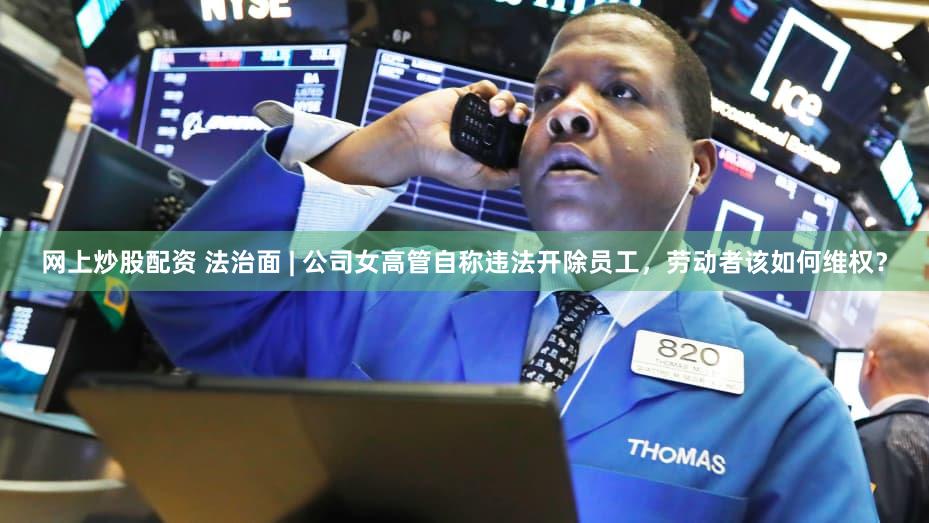 网上炒股配资 法治面 | 公司女高管自称违法开除员工，劳动者该如何维权？