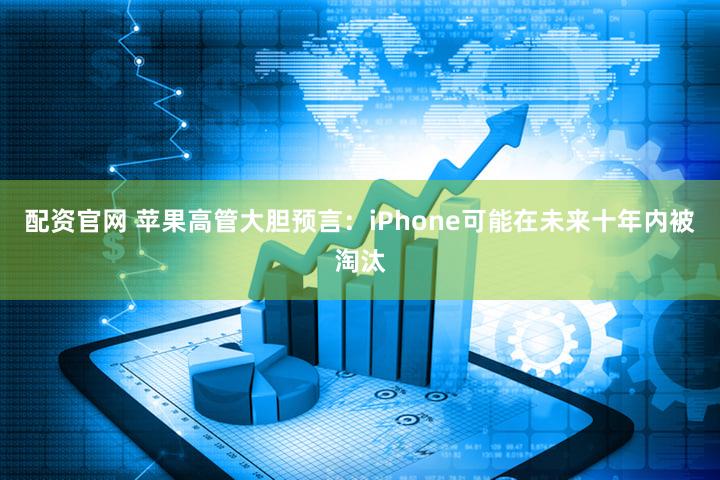 配资官网 苹果高管大胆预言：iPhone可能在未来十年内被淘汰