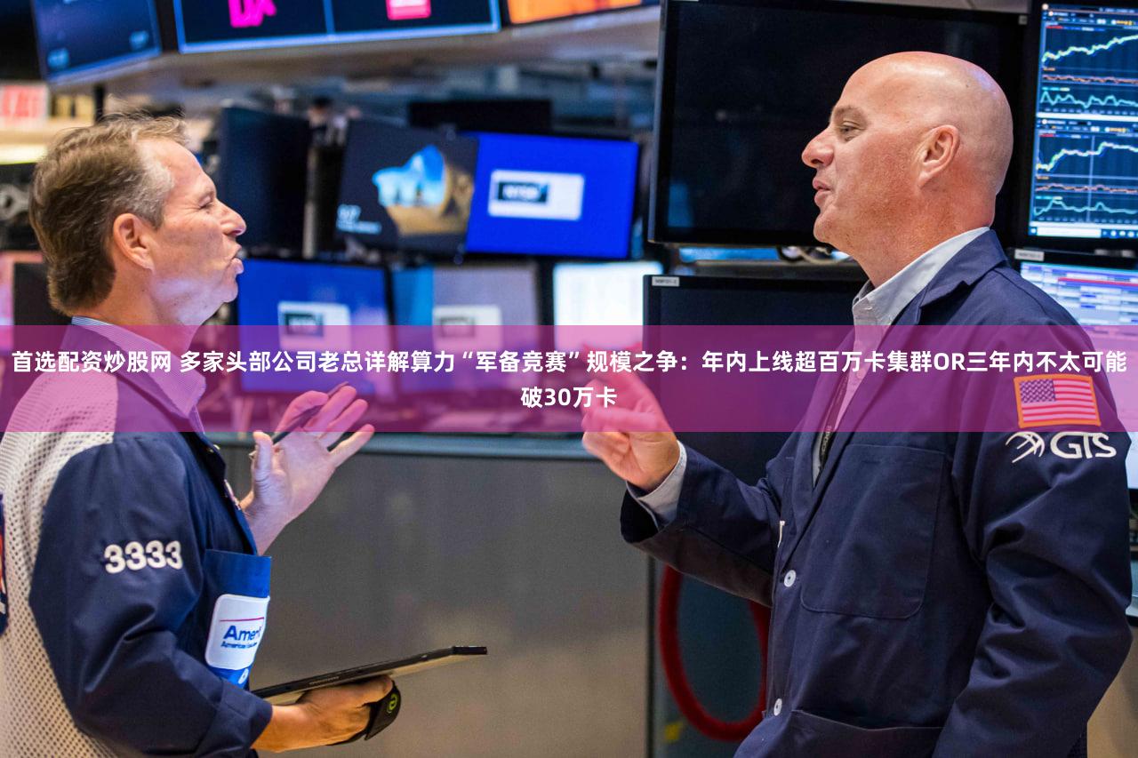 首选配资炒股网 多家头部公司老总详解算力“军备竞赛”规模之争:年内上线超百万卡集群OR三年内不太可能破30万卡