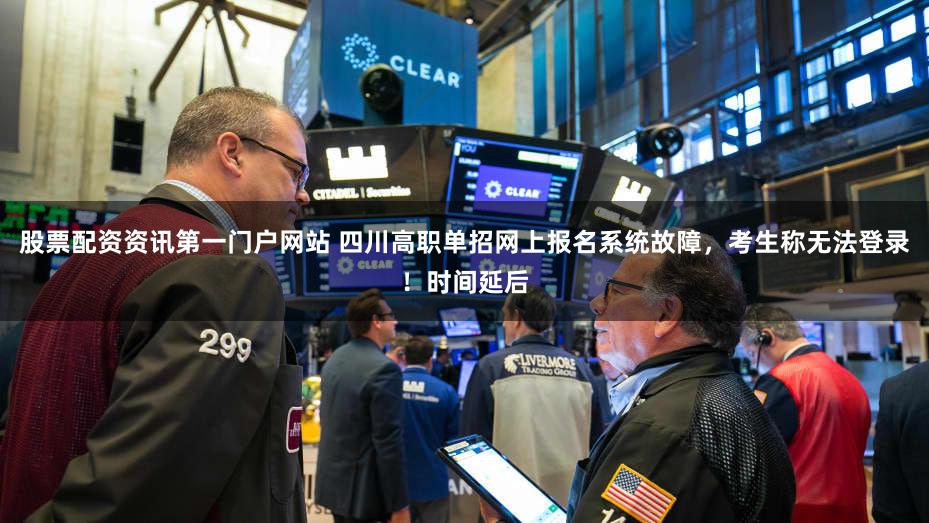 股票配资资讯第一门户网站 四川高职单招网上报名系统故障，考生称无法登录！时间延后
