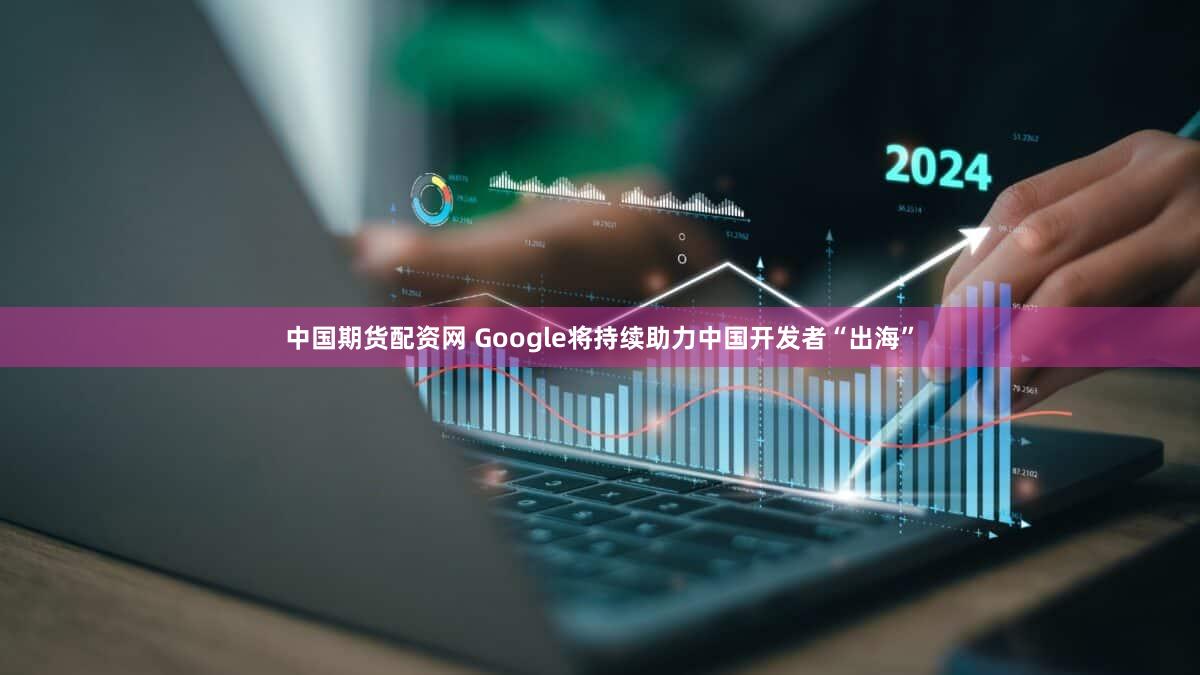 中国期货配资网 Google将持续助力中国开发者“出海”