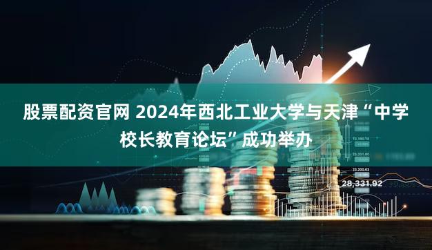 股票配资官网 2024年西北工业大学与天津“中学校长教育论坛”成功举办