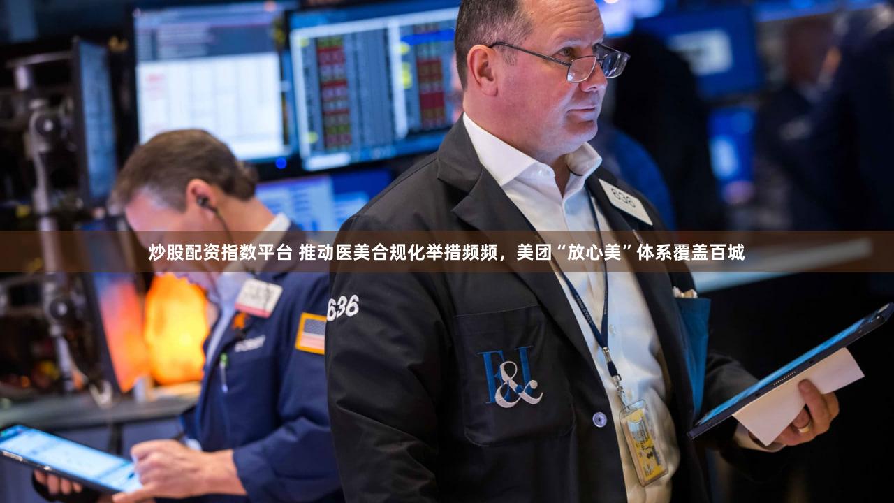 炒股配资指数平台 推动医美合规化举措频频,美团“放心美”体系覆盖百城