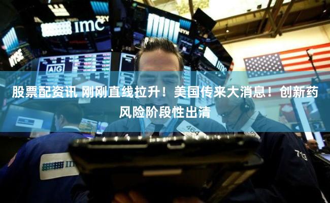 股票配资讯 刚刚直线拉升！美国传来大消息！创新药风险阶段性出清