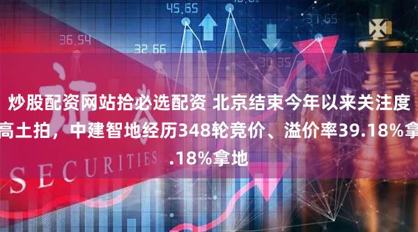 炒股配资网站拾必选配资 北京结束今年以来关注度最高土拍,中建智地经历348轮竞价、溢价率39.18%拿地