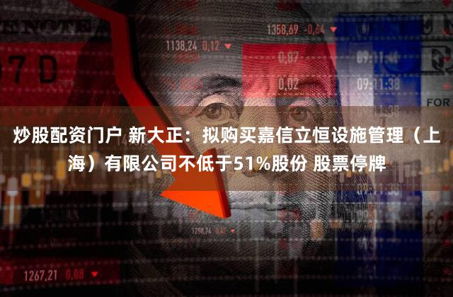 炒股配资门户 新大正：拟购买嘉信立恒设施管理（上海）有限公司不低于51%股份 股票停牌