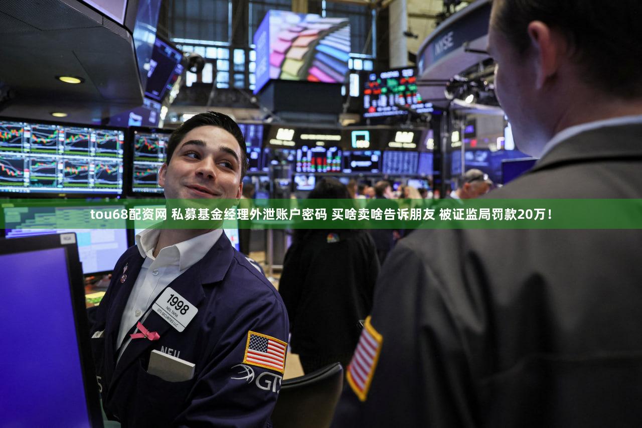 tou68配资网 私募基金经理外泄账户密码 买啥卖啥告诉朋友 被证监局罚款20万！
