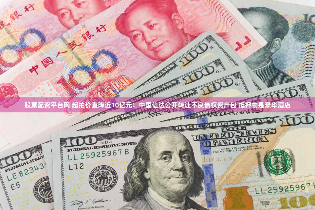 股票配资平台网 起拍价直降近10亿元!中国信达公开转让不良债权资产包 抵押物是豪华酒店