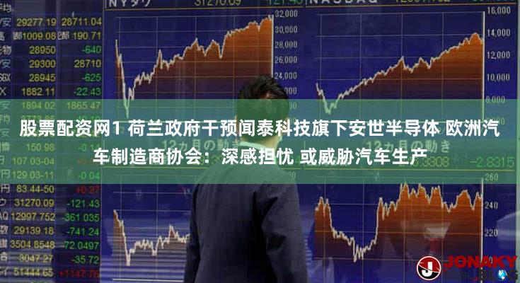 股票配资网1 荷兰政府干预闻泰科技旗下安世半导体 欧洲汽车制造商协会：深感担忧 或威胁汽车生产