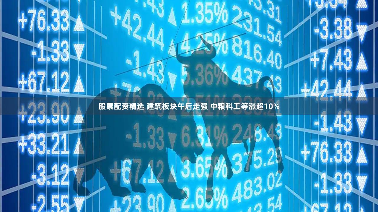 股票配资精选 建筑板块午后走强 中粮科工等涨超10%