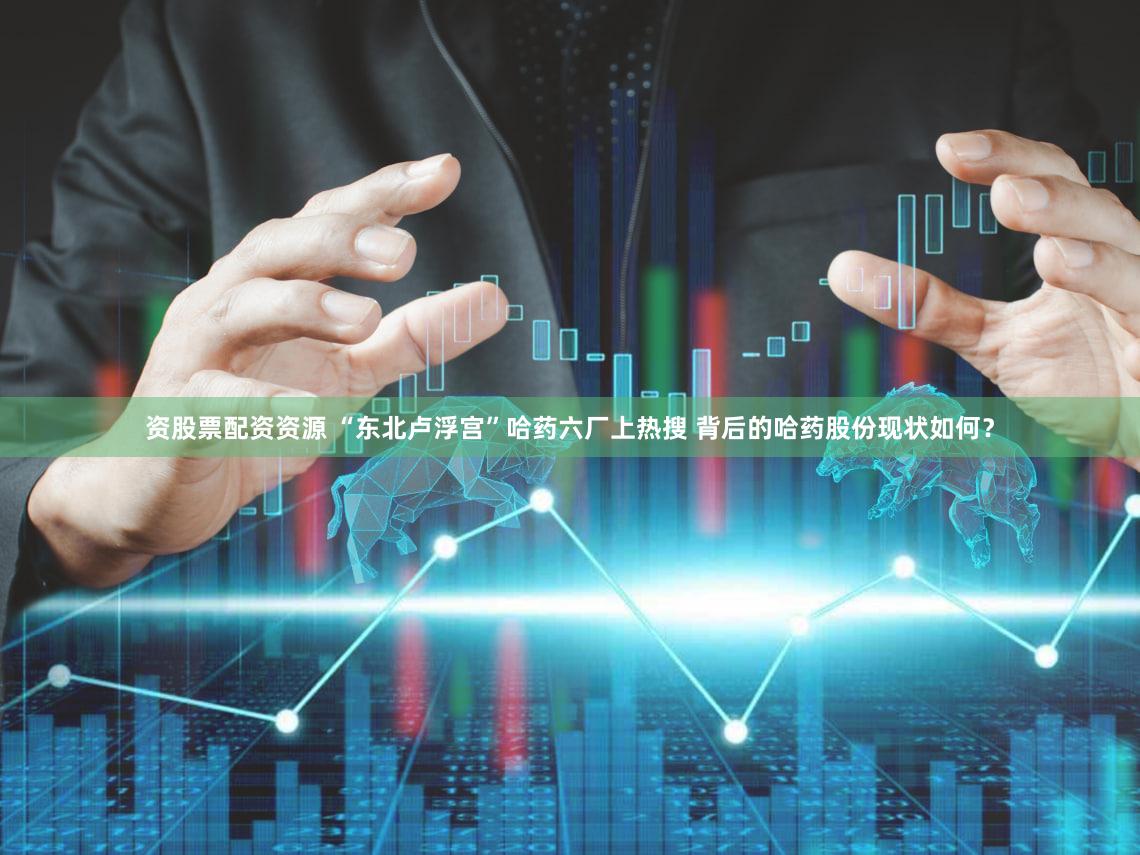 资股票配资资源 “东北卢浮宫”哈药六厂上热搜 背后的哈药股份现状如何?