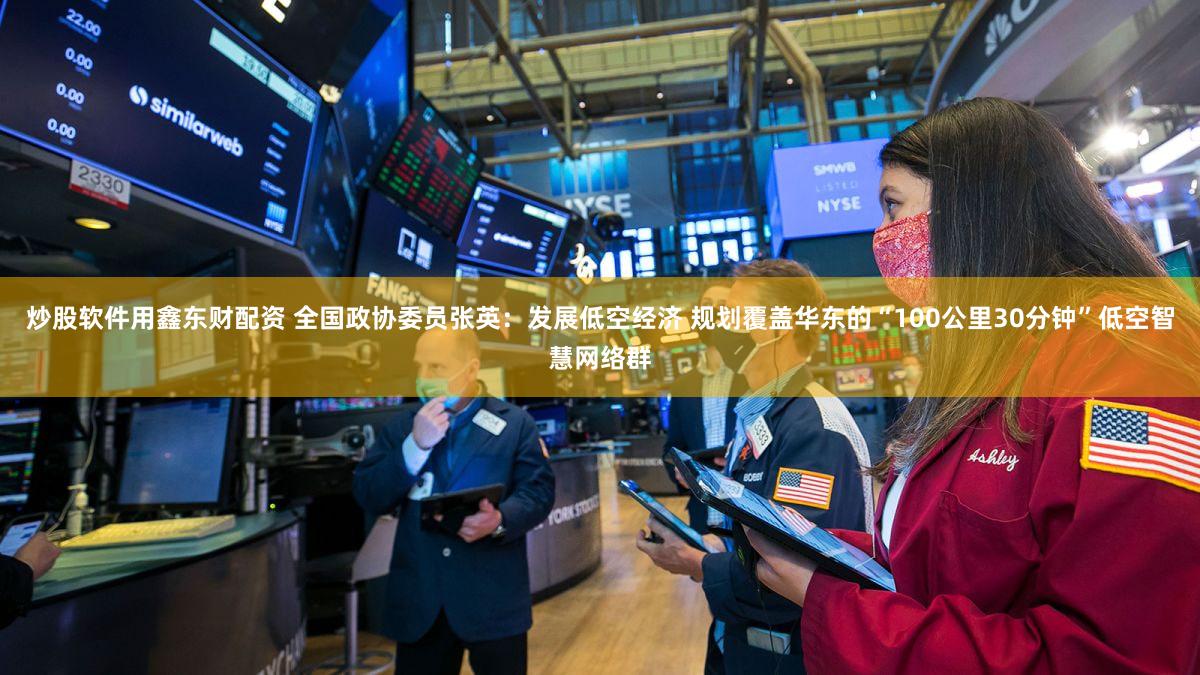 炒股软件用鑫东财配资 全国政协委员张英：发展低空经济 规划覆盖华东的“100公里30分钟”低空智慧网络群