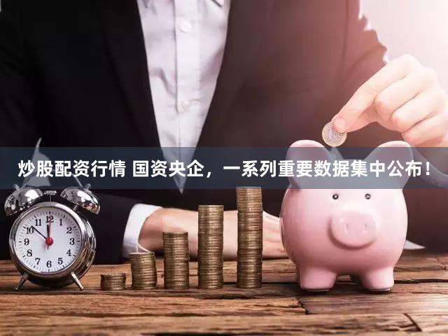 炒股配资行情 国资央企，一系列重要数据集中公布！