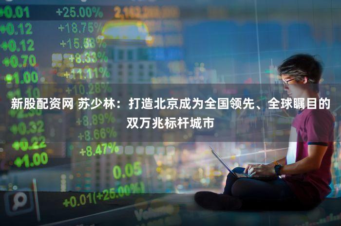 新股配资网 苏少林：打造北京成为全国领先、全球瞩目的双万兆标杆城市